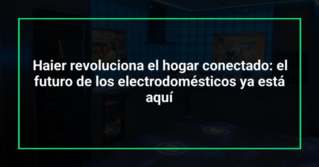 Haier revoluciona el hogar conectado: el futuro de los electrodomésticos ya está aquí