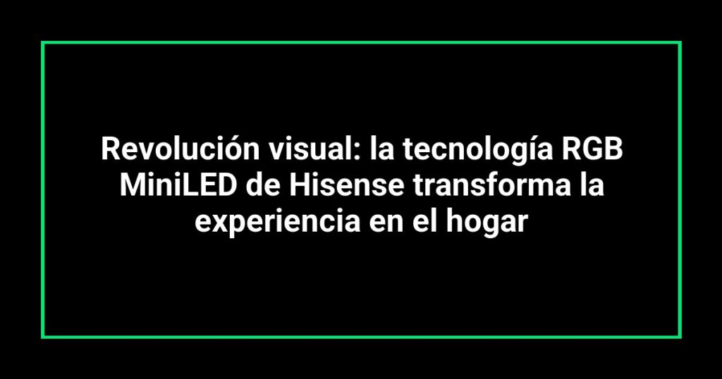 Revolución visual: la tecnología RGB MiniLED de Hisense transforma la experiencia en el hogar