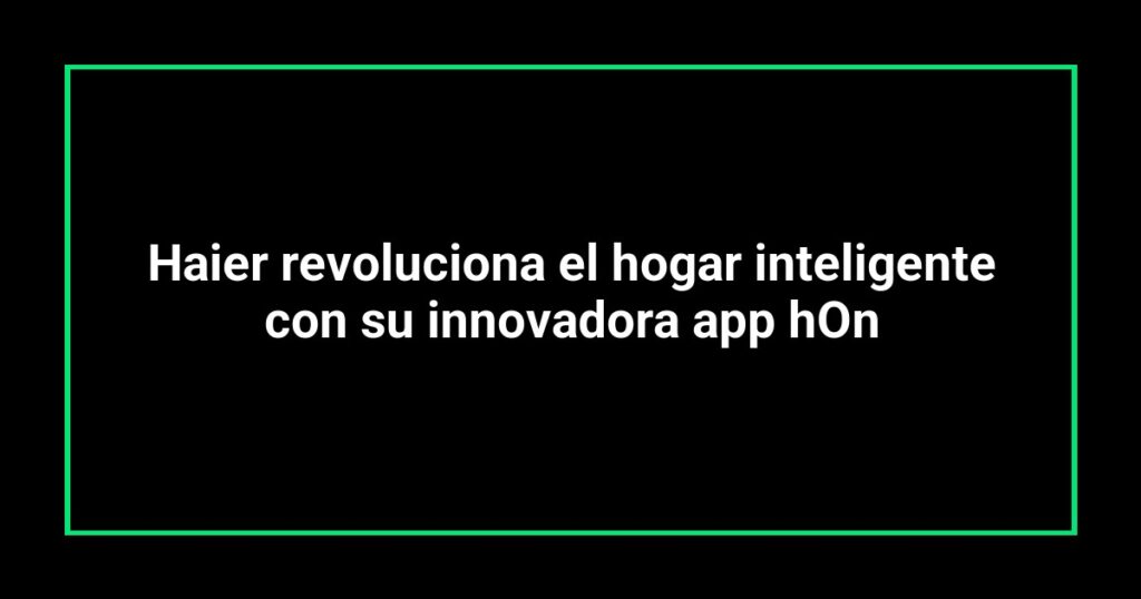 Haier revoluciona el hogar inteligente con su innovadora app hOn