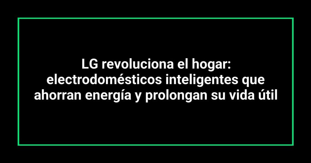LG revoluciona el hogar: electrodomésticos inteligentes que ahorran energía y prolongan su vida útil
