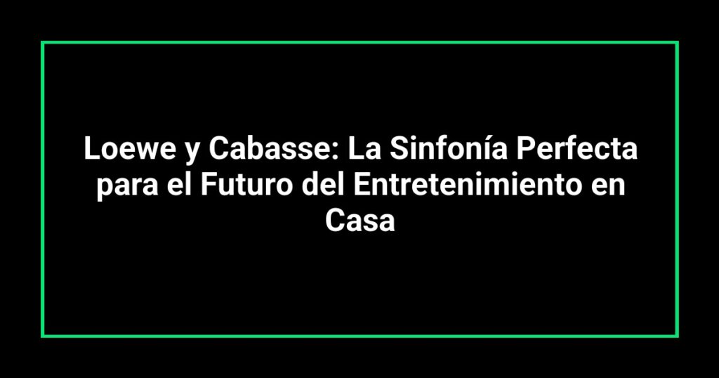 Loewe y Cabasse: La Sinfonía Perfecta para el Futuro del Entretenimiento en Casa