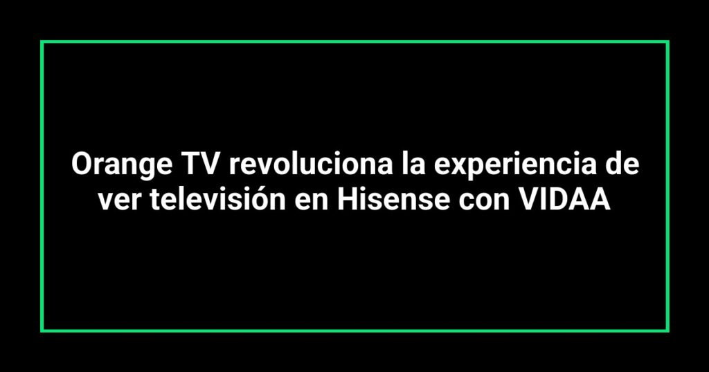 Orange TV revoluciona la experiencia de ver televisión en Hisense con VIDAA
