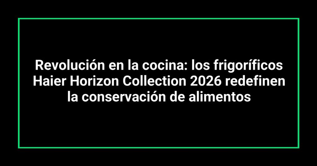 Revolución en la cocina: los frigoríficos Haier Horizon Collection 2026 redefinen la conservación de alimentos