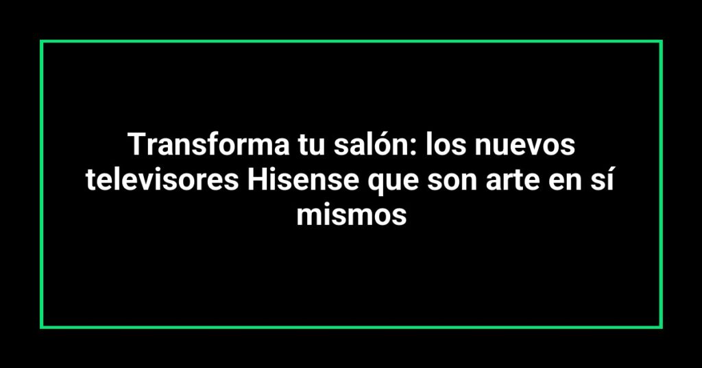 Transforma tu salón: los nuevos televisores Hisense que son arte en sí mismos