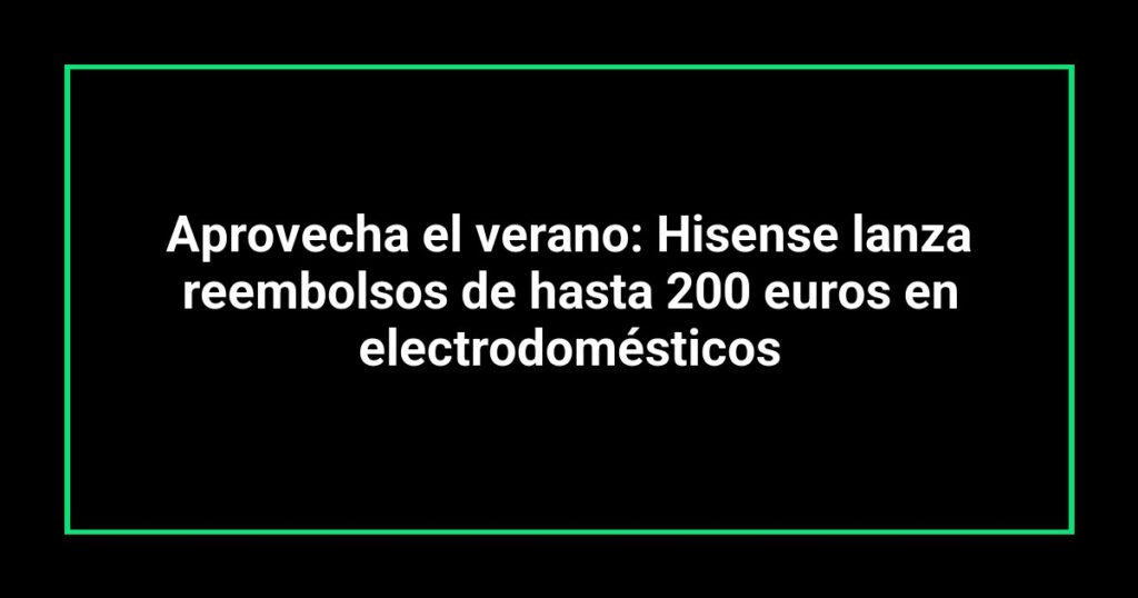 Aprovecha el verano: Hisense lanza reembolsos de hasta 200 euros en electrodomésticos