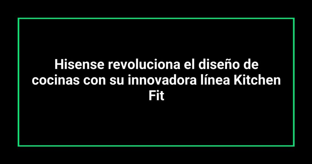 Hisense revoluciona el diseño de cocinas con su innovadora línea Kitchen Fit