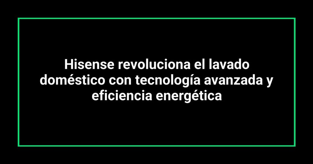 Hisense revoluciona el lavado doméstico con tecnología avanzada y eficiencia energética