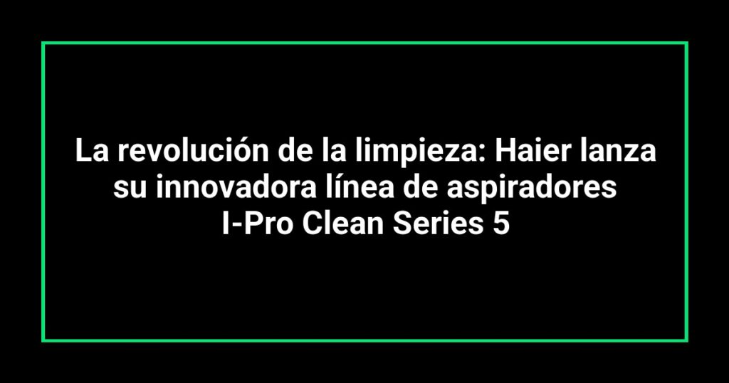 La revolución de la limpieza: Haier lanza su innovadora línea de aspiradores I-Pro Clean Series 5