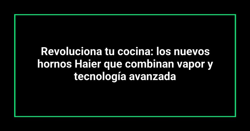 Revoluciona tu cocina: los nuevos hornos Haier que combinan vapor y tecnología avanzada