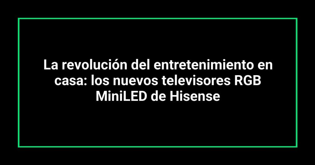 La revolución del entretenimiento en casa: los nuevos televisores RGB MiniLED de Hisense