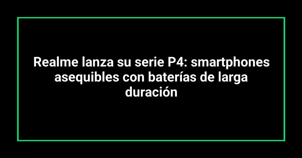 Realme lanza su serie P4: smartphones asequibles con baterías de larga duración