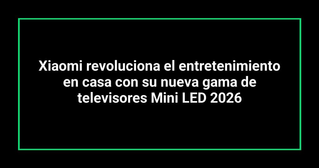Xiaomi revoluciona el entretenimiento en casa con su nueva gama de televisores Mini LED 2026